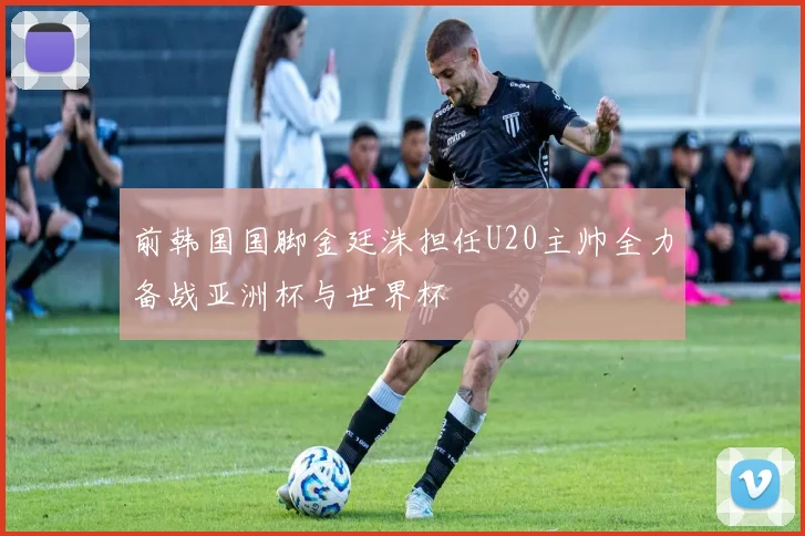 前韩国国脚金廷洙担任U20主帅全力备战亚洲杯与世界杯