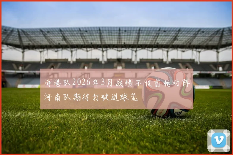 海港队2026年3月战绩不佳首轮对阵河南队期待打破进球荒