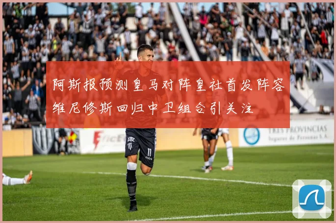 阿斯报预测皇马对阵皇社首发阵容维尼修斯回归中卫组合引关注