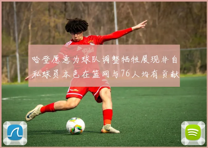 哈登愿意为球队调整牺牲展现非自私球员本色在篮网与76人均有贡献