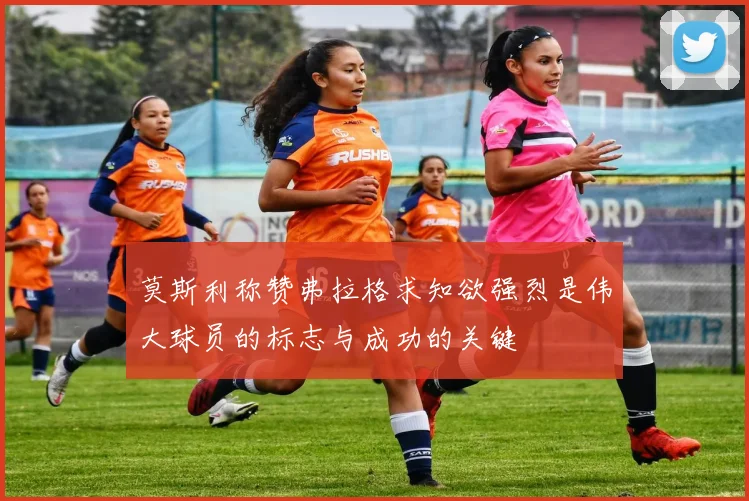 莫斯利称赞弗拉格求知欲强烈是伟大球员的标志与成功的关键