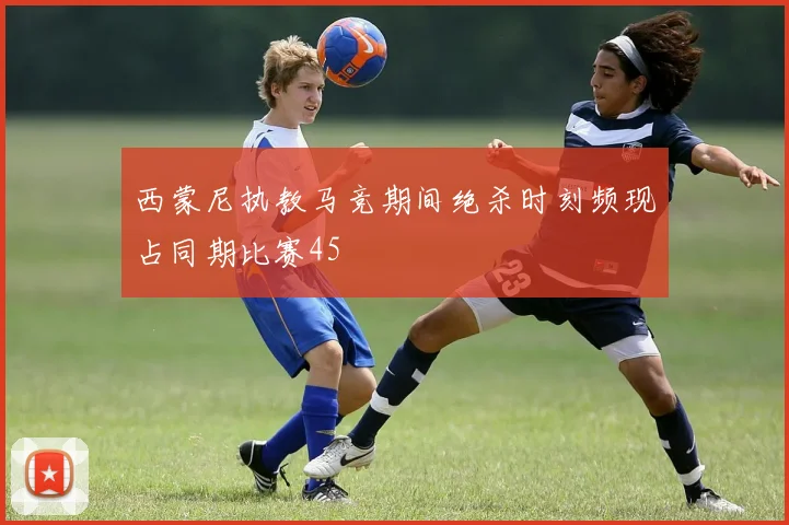 西蒙尼执教马竞期间绝杀时刻频现占同期比赛45