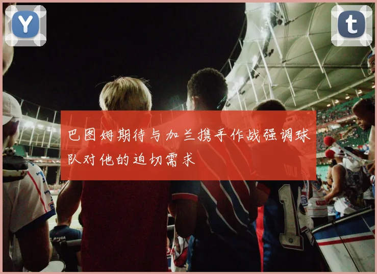 巴图姆期待与加兰携手作战强调球队对他的迫切需求