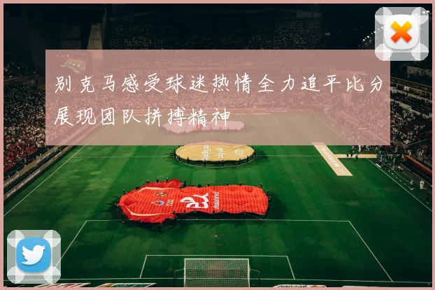 别克马感受球迷热情全力追平比分展现团队拼搏精神